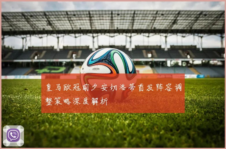皇马欧冠前夕安切洛蒂首发阵容调整策略深度解析