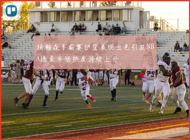 杨瀚森季前赛护筐表现出色引发NBA选秀市场热度持续上升