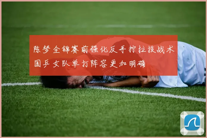 陈梦全锦赛前强化反手拧拉技战术国乒女队单打阵容更加明确
