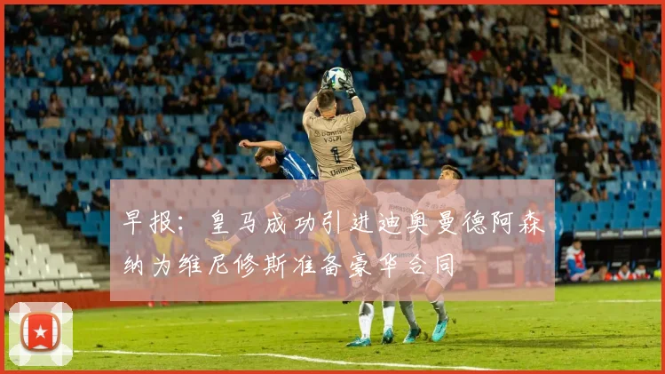 早报：皇马成功引进迪奥曼德阿森纳为维尼修斯准备豪华合同