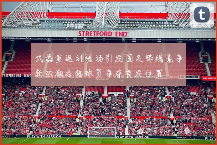 武磊重返训练场引发国足锋线竞争新热潮各路球员争夺首发位置
