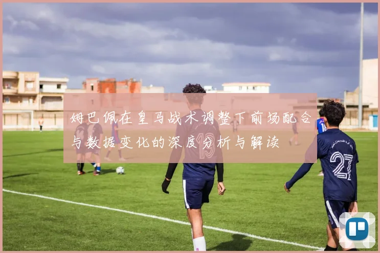 姆巴佩在皇马战术调整下前场配合与数据变化的深度分析与解读