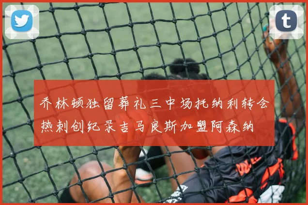 乔林顿独留葬礼三中场托纳利转会热刺创纪录吉马良斯加盟阿森纳